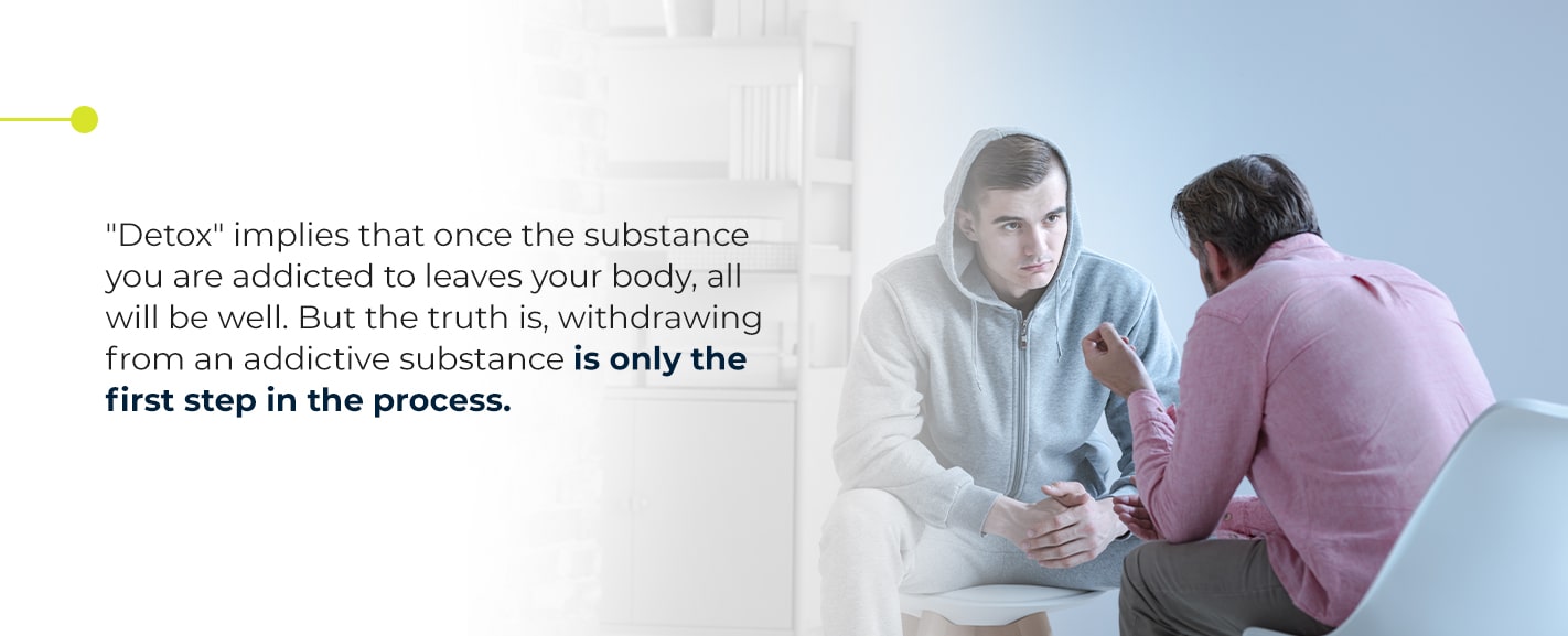 "Detox" implies that once the substance you are addicted to leaves your body, all will be will. But the truth is, withdrawing from an addictive substance is only the first step in the process.