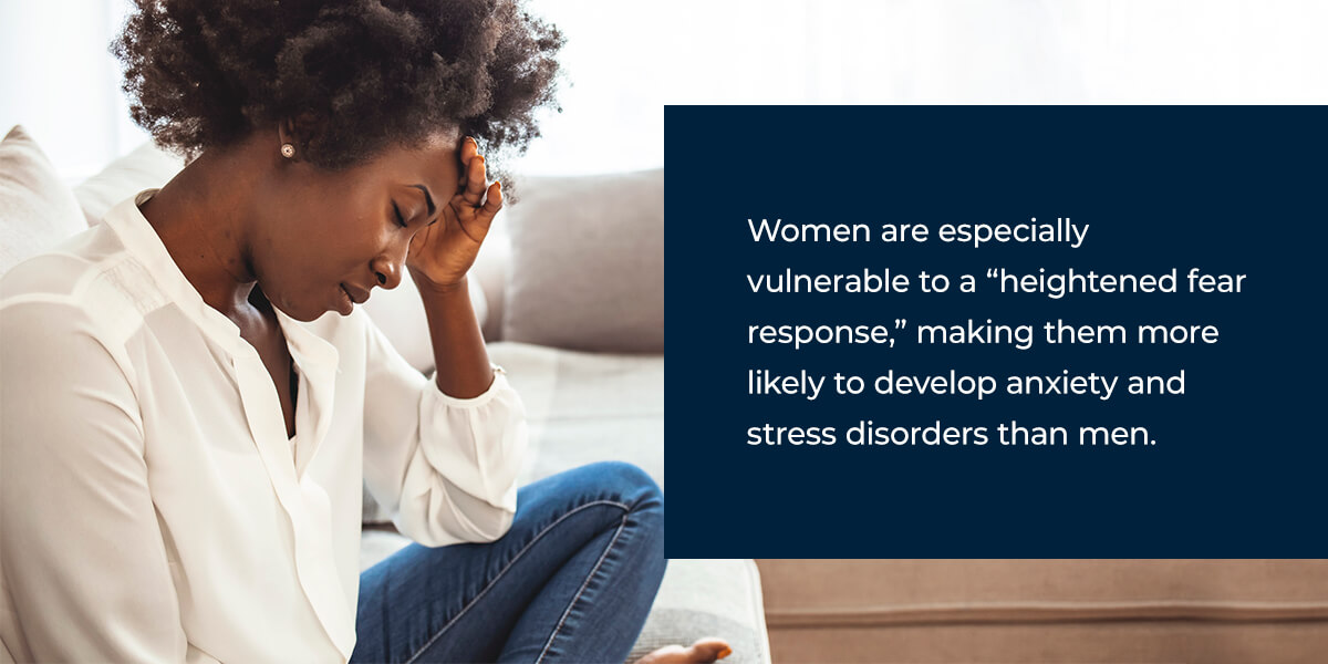 Women are especially vulnerable to a “heightened fear response,” making them more likely to develop anxiety and stress disorders than men. 